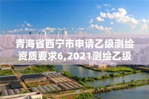 青海省西宁市申请乙级测绘资质要求6,2021测绘乙级资质申报条件。