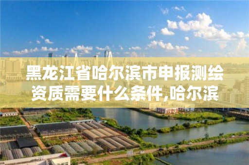 黑龙江省哈尔滨市申报测绘资质需要什么条件,哈尔滨测绘院地址。