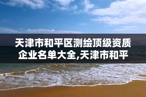 天津市和平区测绘顶级资质企业名单大全,天津市和平区测绘顶级资质企业名单大全公示。