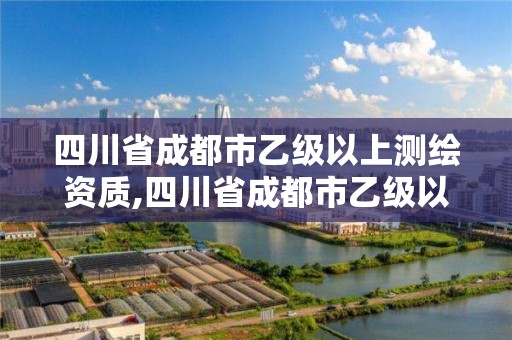 四川省成都市乙级以上测绘资质,四川省成都市乙级以上测绘资质有多少