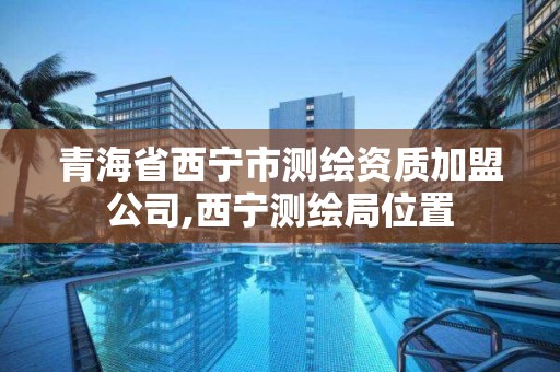 青海省西宁市测绘资质加盟公司,西宁测绘局位置