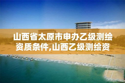 山西省太原市申办乙级测绘资质条件,山西乙级测绘资质单位