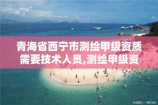 青海省西宁市测绘甲级资质需要技术人员,测绘甲级资质条件人数。