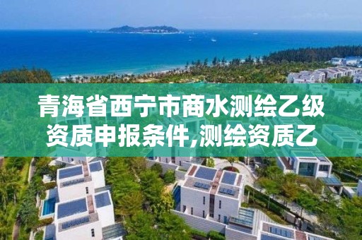 青海省西宁市商水测绘乙级资质申报条件,测绘资质乙级申请需要什么条件。