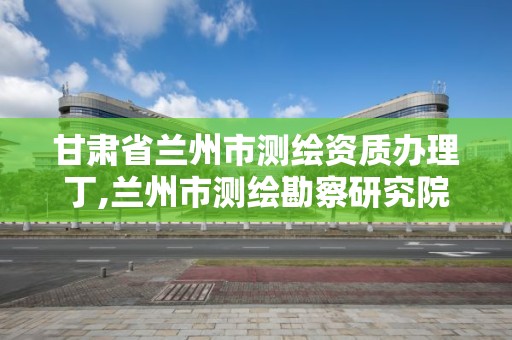 甘肃省兰州市测绘资质办理丁,兰州市测绘勘察研究院