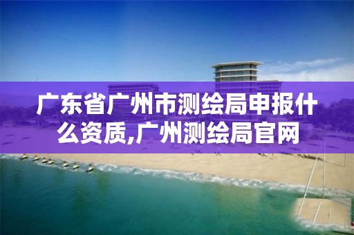 广东省广州市测绘局申报什么资质,广州测绘局官网