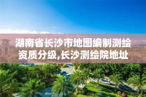 湖南省长沙市地图编制测绘资质分级,长沙测绘院地址