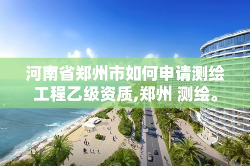 河南省郑州市如何申请测绘工程乙级资质,郑州 测绘。