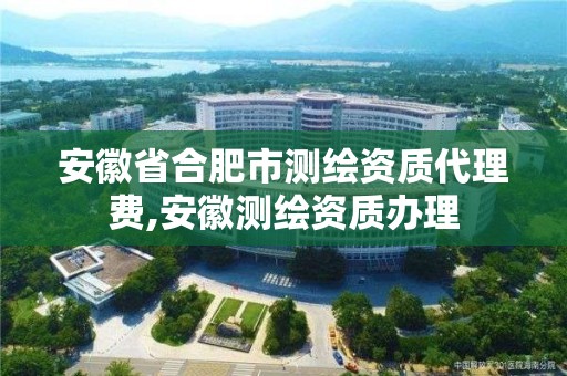 安徽省合肥市测绘资质代理费,安徽测绘资质办理