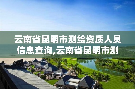 云南省昆明市测绘资质人员信息查询,云南省昆明市测绘资质人员信息查询网