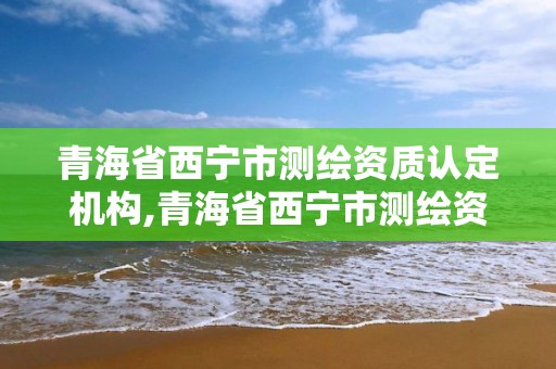 青海省西宁市测绘资质认定机构,青海省西宁市测绘资质认定机构电话