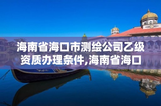 海南省海口市测绘公司乙级资质办理条件,海南省海口市测绘公司乙级资质办理条件是什么