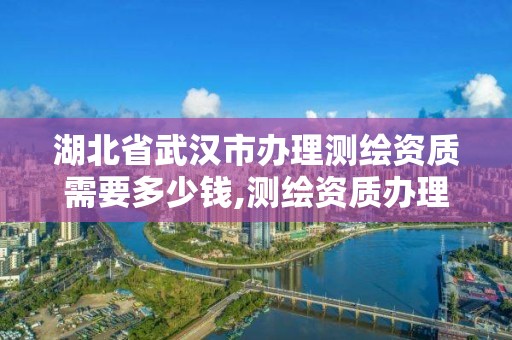 湖北省武汉市办理测绘资质需要多少钱,测绘资质办理需要什么材料。