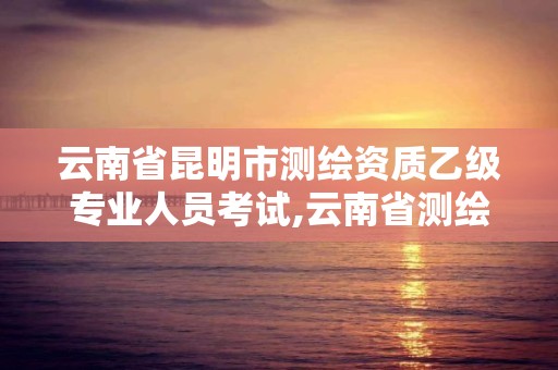 云南省昆明市测绘资质乙级专业人员考试,云南省测绘资质查询。