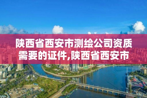 陕西省西安市测绘公司资质需要的证件,陕西省西安市测绘公司资质需要的证件有哪些