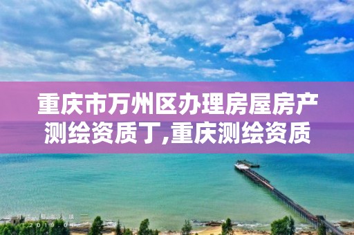 重庆市万州区办理房屋房产测绘资质丁,重庆测绘资质如何办理