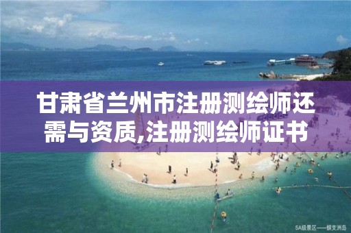 甘肃省兰州市注册测绘师还需与资质,注册测绘师证书还有用吗。