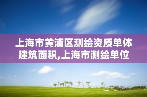 上海市黄浦区测绘资质单体建筑面积,上海市测绘单位名单。