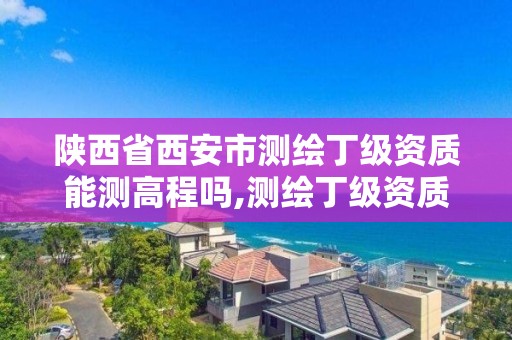 陕西省西安市测绘丁级资质能测高程吗,测绘丁级资质全套申请文件。