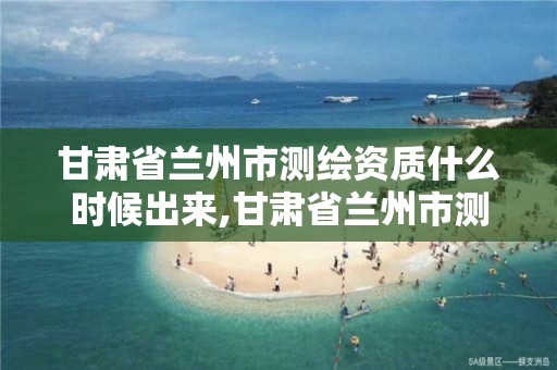 甘肃省兰州市测绘资质什么时候出来,甘肃省兰州市测绘资质什么时候出来办理