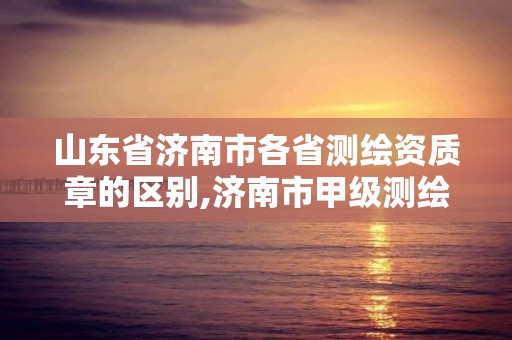 山东省济南市各省测绘资质章的区别,济南市甲级测绘资质单位。