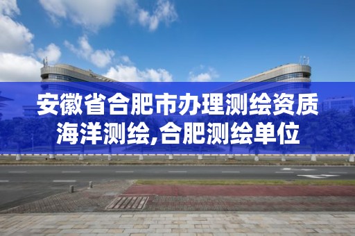 安徽省合肥市办理测绘资质海洋测绘,合肥测绘单位