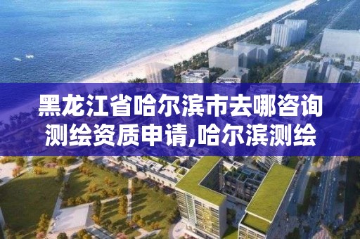 黑龙江省哈尔滨市去哪咨询测绘资质申请,哈尔滨测绘局是干什么的。