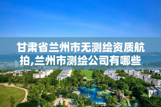 甘肃省兰州市无测绘资质航拍,兰州市测绘公司有哪些