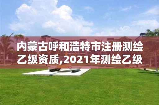 内蒙古呼和浩特市注册测绘乙级资质,2021年测绘乙级资质