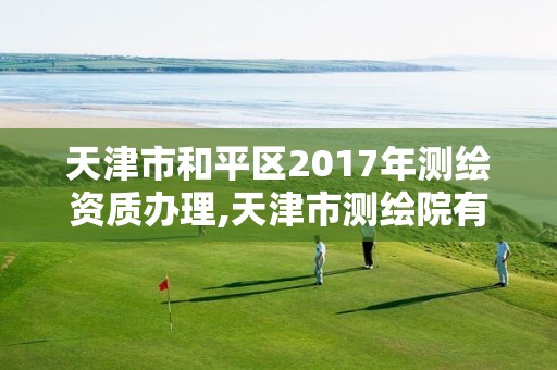 天津市和平区2017年测绘资质办理,天津市测绘院有限公司资质