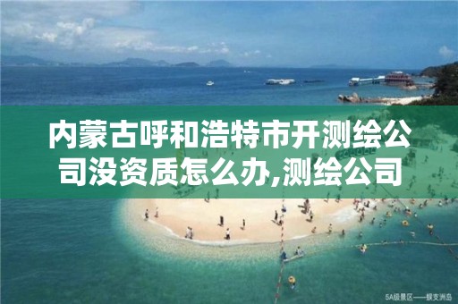 内蒙古呼和浩特市开测绘公司没资质怎么办,测绘公司需要资质。