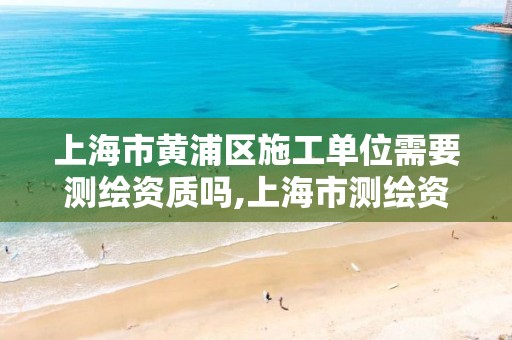 上海市黄浦区施工单位需要测绘资质吗,上海市测绘资质单位名单。