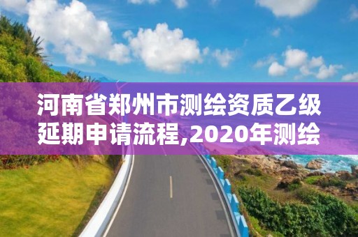 河南省郑州市测绘资质乙级延期申请流程,2020年测绘乙级资质延期