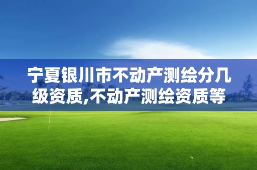 宁夏银川市不动产测绘分几级资质,不动产测绘资质等级。