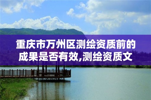 重庆市万州区测绘资质前的成果是否有效,测绘资质文件。