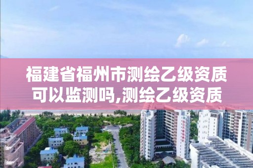 福建省福州市测绘乙级资质可以监测吗,测绘乙级资质需要多少专业人员