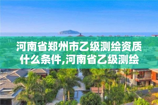 河南省郑州市乙级测绘资质什么条件,河南省乙级测绘公司有多少家