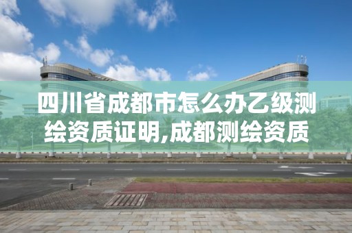 四川省成都市怎么办乙级测绘资质证明,成都测绘资质代办公司。