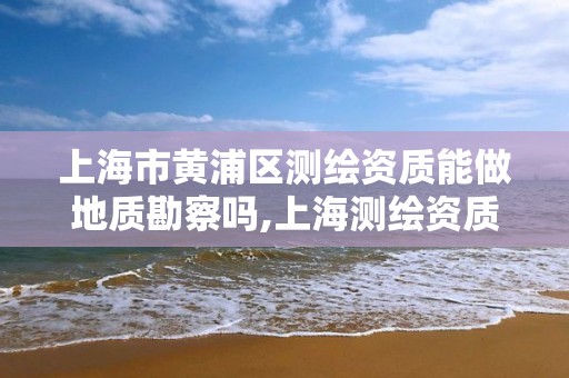 上海市黄浦区测绘资质能做地质勘察吗,上海测绘资质单位