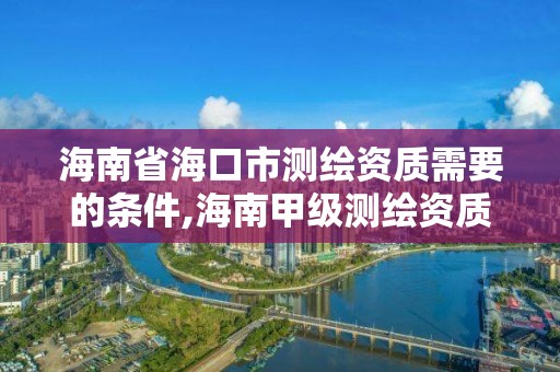 海南省海口市测绘资质需要的条件,海南甲级测绘资质单位