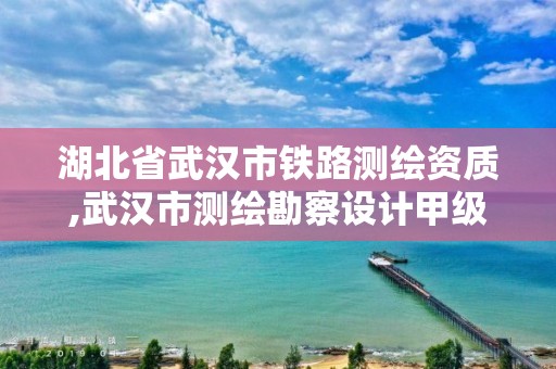 湖北省武汉市铁路测绘资质,武汉市测绘勘察设计甲级资质公司