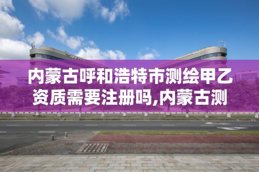 内蒙古呼和浩特市测绘甲乙资质需要注册吗,内蒙古测绘资质单位名录