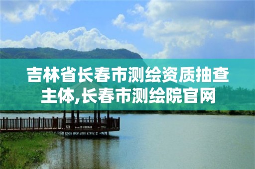 吉林省长春市测绘资质抽查主体,长春市测绘院官网