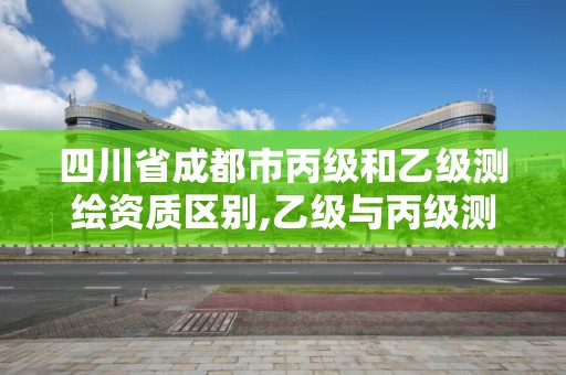 四川省成都市丙级和乙级测绘资质区别,乙级与丙级测绘区别