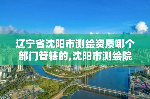 辽宁省沈阳市测绘资质哪个部门管辖的,沈阳市测绘院电话。