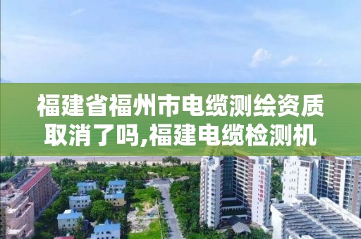 福建省福州市电缆测绘资质取消了吗,福建电缆检测机构有哪些