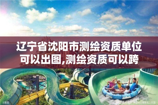 辽宁省沈阳市测绘资质单位可以出图,测绘资质可以跨省承接业务吗。