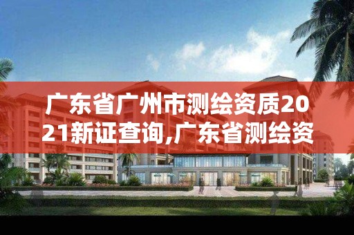 广东省广州市测绘资质2021新证查询,广东省测绘资质办理流程