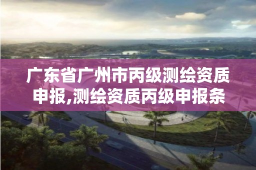 广东省广州市丙级测绘资质申报,测绘资质丙级申报条件