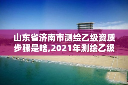 山东省济南市测绘乙级资质步骤是啥,2021年测绘乙级资质申报条件。